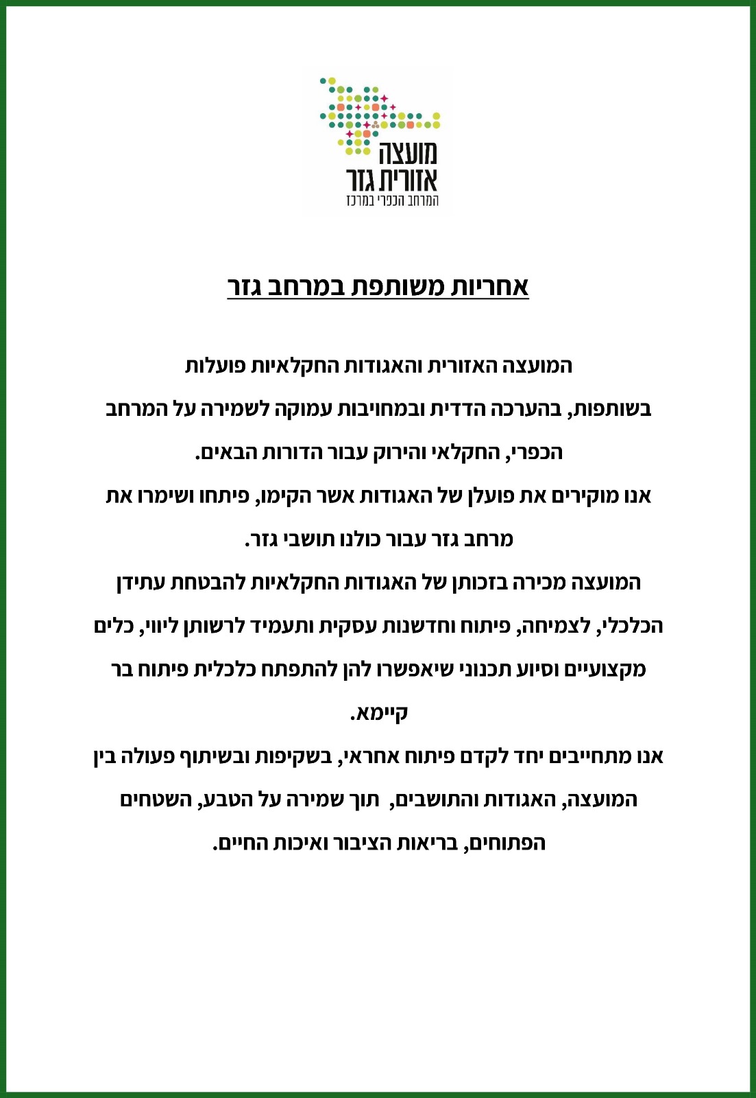 אחריות משותפת במרחב גזר. המועצה האזורית והאגודות החקלאיות פועלות בשותפות בהערכה הדדית ובמחויבות עמוקה לשמירה על המרחב הכפרי החקלאי והירוק עבור הדורות הבאים. אנו מוקירים את פועלם של האגודות אשר הקימו. פיתחו ושימרו את מרחב גזר עבור כולנו תושבי גזר. המועצה מכירה בזכותן של האגודות החקלאיות להבטחת עתידן הכלכלי לצמיחה פיתוח וחדשנות עסקית ותעמיד לרשותן ליווי כלים מקצועיים וסיוע תכנוני שיאפשרו להן להתפתח כלכלית פיתוח בר קיימא. אנו מתחייבים יחד לקדם פיתוח אחראי  בשקיפות ובשיתוף פעולה בין המועצה האגודות והתושבים תוך שמירה על הטבע השטחים הפתוחים בריאות הציבור ואיכות החיים.