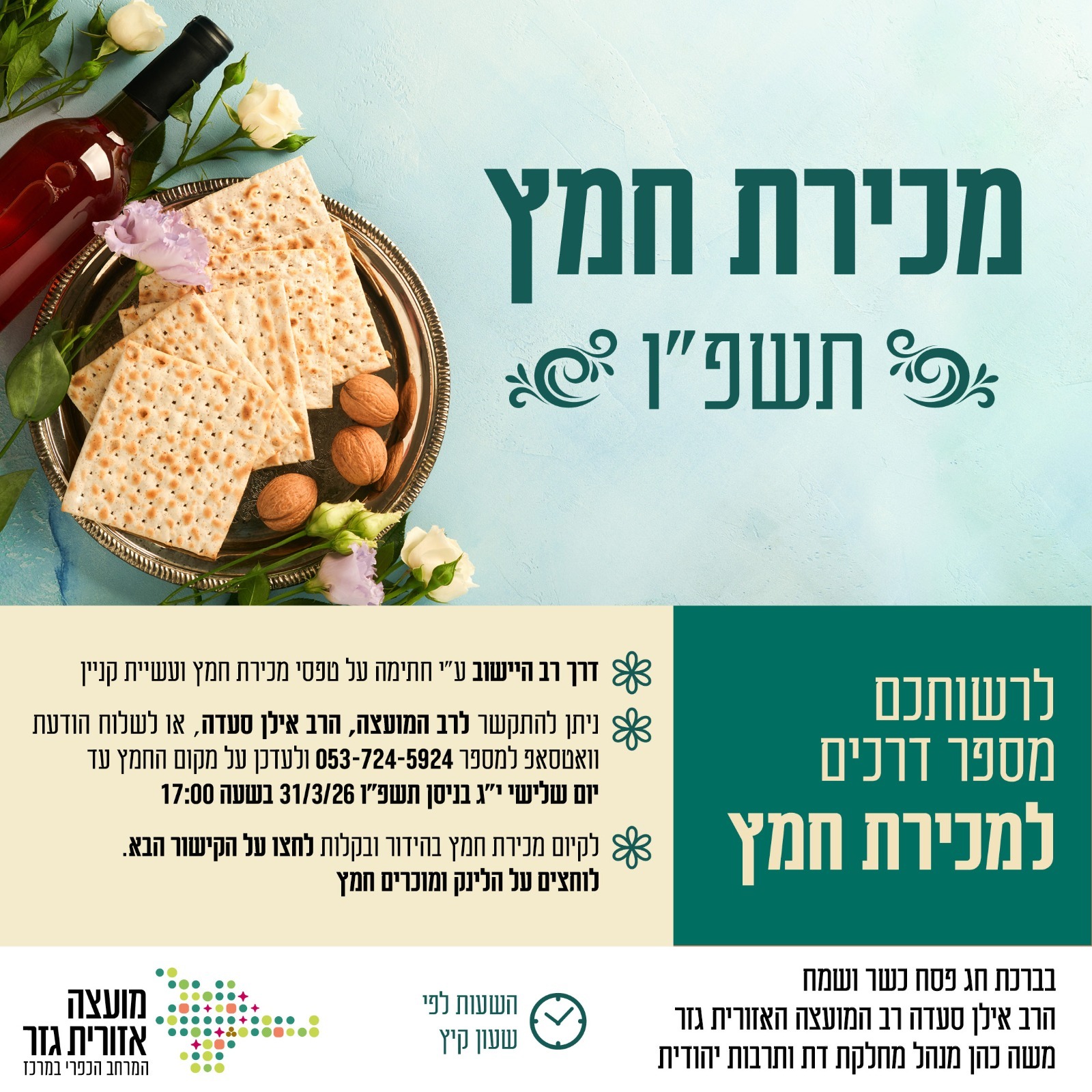 מכירת חמץ תשפו לרשותכם מספר דרכים למכירת חמץ  דרך רב היישוב על ידי חתימה על טפסי מכירת חמץ ועשיית קניין ניתן להתקשר לרב המועצה הרב אילן סעדה או לשלוח הודעת וואטסאפ למספר 0537245924 ולעדכן על מקום החמץ עד יום שלישי יג בניסן תשפו 31.3.26 בשעה חמש אחר הצהריים. לקיום מכירת חמץ בהידור ובקלות לחצו על הקישור הבא. לוחצים על הלינק ומוכרים חמץ. בברכת חג פסח כשר ושמח הרב אילן סעדה רב המועצה האזורית גזר. משה כהן מנהל מחלקת דת ותרבות יהודית. השעות לפי שעון קיץ.